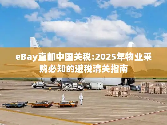 eBay直邮中国关税:2025年物业采购必知的避税清关指南