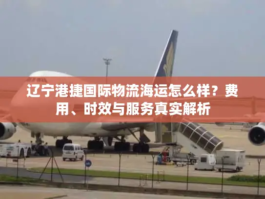 辽宁港捷国际物流海运怎么样？费用、时效与服务真实解析