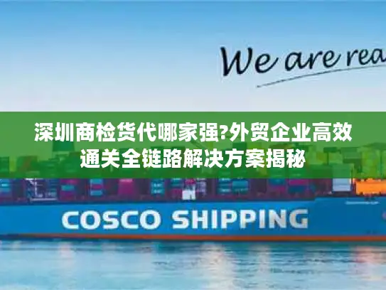 深圳商检货代哪家强?外贸企业高效通关全链路解决方案揭秘