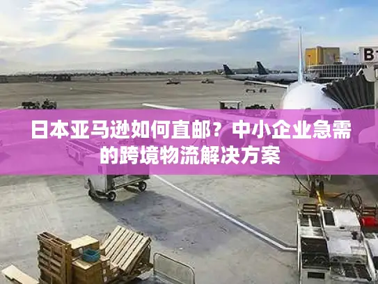 日本亚马逊如何直邮？中小企业急需的跨境物流解决方案