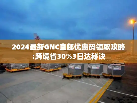 2024最新GNC直邮优惠码领取攻略:跨境省30%3日达秘诀