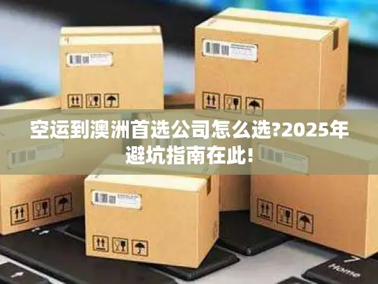 空运到澳洲首选公司怎么选?2025年避坑指南在此!