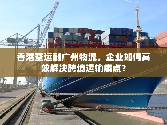 香港空运到广州物流，企业如何高效解决跨境运输痛点？
