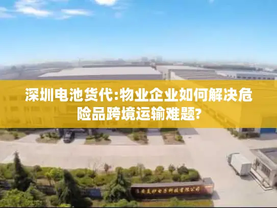 深圳电池货代:物业企业如何解决危险品跨境运输难题?