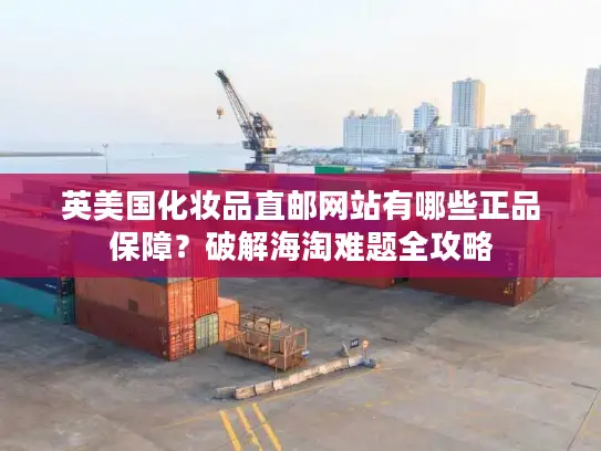 英美国化妆品直邮网站有哪些正品保障？破解海淘难题全攻略
