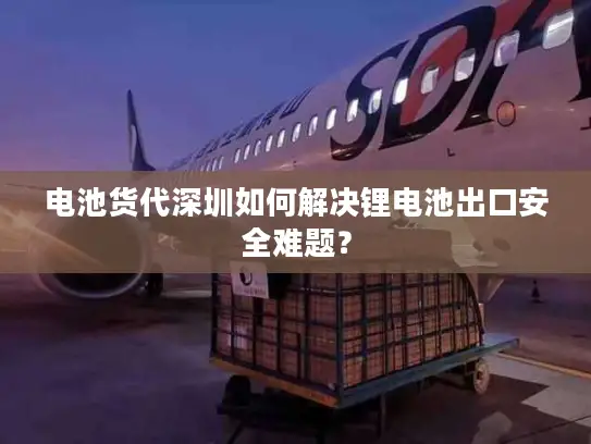 电池货代深圳如何解决锂电池出口安全难题？