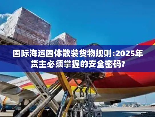 国际海运固体散装货物规则:2025年货主必须掌握的安全密码?
