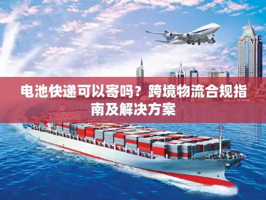 电池快递可以寄吗？跨境物流合规指南及解决方案