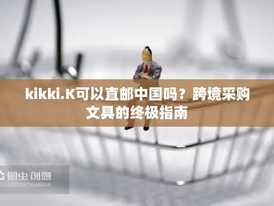 kikki.K可以直邮中国吗？跨境采购文具的终极指南