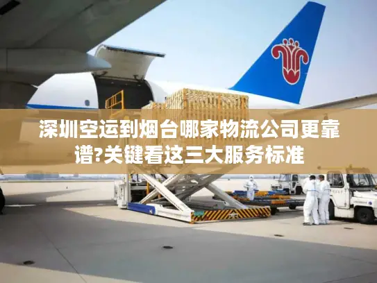 深圳空运到烟台哪家物流公司更靠谱?关键看这三大服务标准