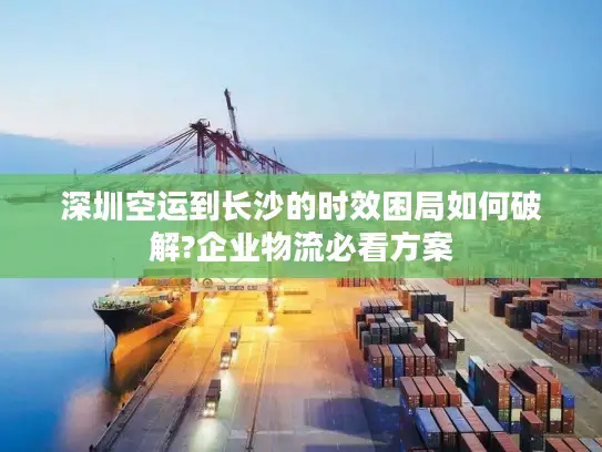 深圳空运到长沙的时效困局如何破解?企业物流必看方案