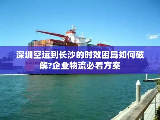 深圳空运到长沙的时效困局如何破解?企业物流必看方案