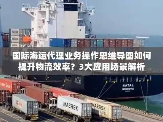 国际海运代理业务操作思维导图如何提升物流效率？3大应用场景解析
