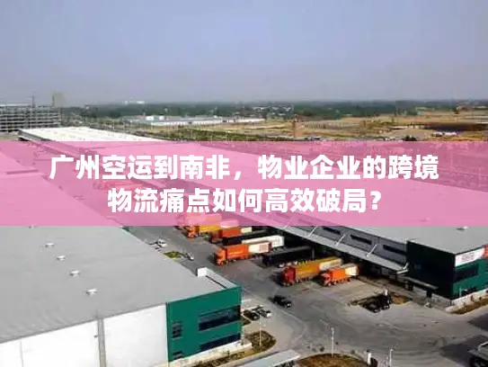 广州空运到南非，物业企业的跨境物流痛点如何高效破局？