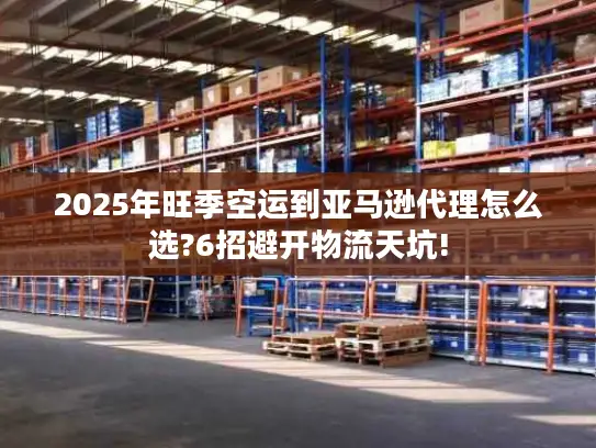 2025年旺季空运到亚马逊代理怎么选?6招避开物流天坑!