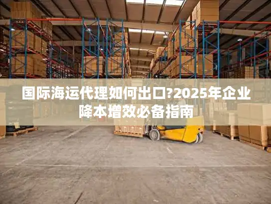 国际海运代理如何出口?2025年企业降本增效必备指南