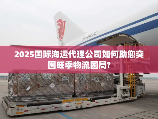 2025国际海运代理公司如何助您突围旺季物流困局?
