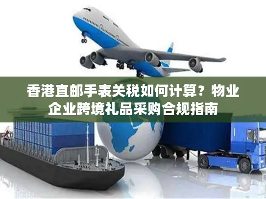 香港直邮手表关税如何计算？物业企业跨境礼品采购合规指南