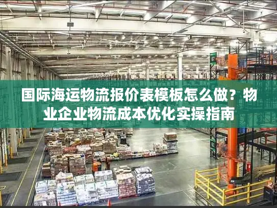 国际海运物流报价表模板怎么做？物业企业物流成本优化实操指南