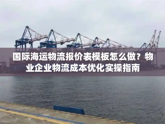 国际海运物流报价表模板怎么做？物业企业物流成本优化实操指南