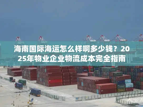 海南国际海运怎么样啊多少钱？2025年物业企业物流成本完全指南