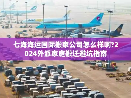 七海海运国际搬家公司怎么样啊?2024外派家庭搬迁避坑指南