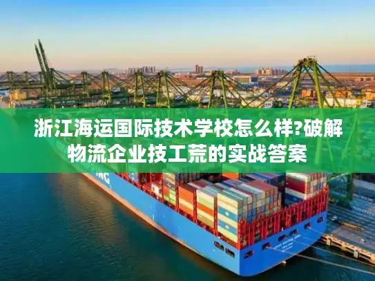 浙江海运国际技术学校怎么样?破解物流企业技工荒的实战答案