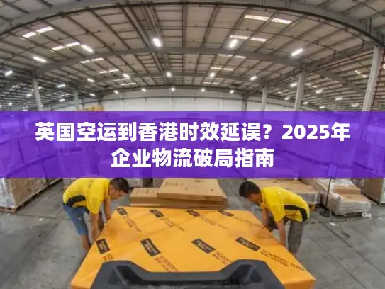 英国空运到香港时效延误？2025年企业物流破局指南