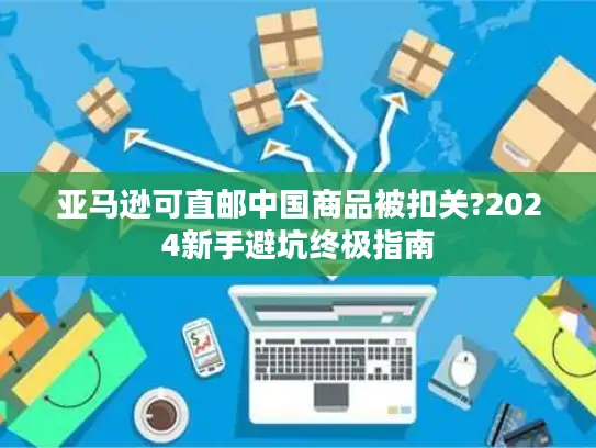 亚马逊可直邮中国商品被扣关?2024新手避坑终极指南