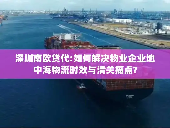 深圳南欧货代:如何解决物业企业地中海物流时效与清关痛点?
