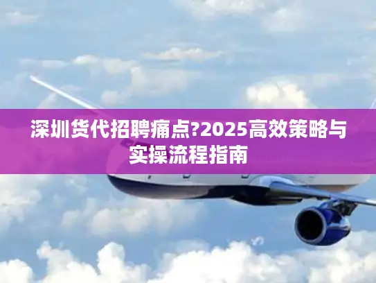 深圳货代招聘痛点?2025高效策略与实操流程指南