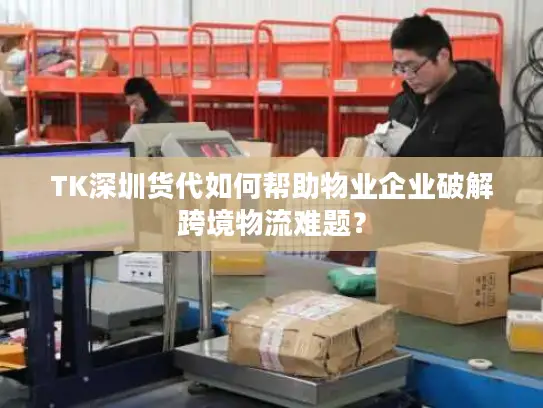 TK深圳货代如何帮助物业企业破解跨境物流难题？