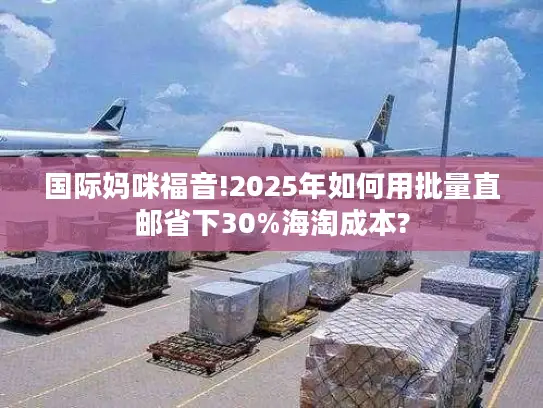 国际妈咪福音!2025年如何用批量直邮省下30%海淘成本?