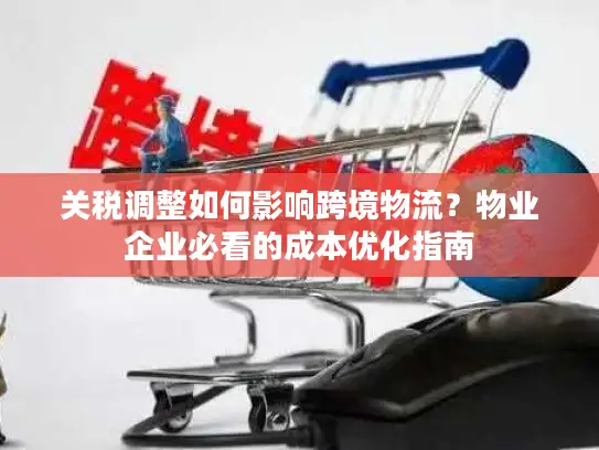 关税调整如何影响跨境物流？物业企业必看的成本优化指南