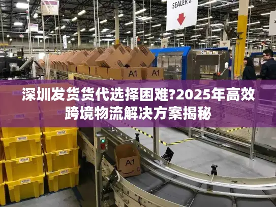 深圳发货货代选择困难?2025年高效跨境物流解决方案揭秘
