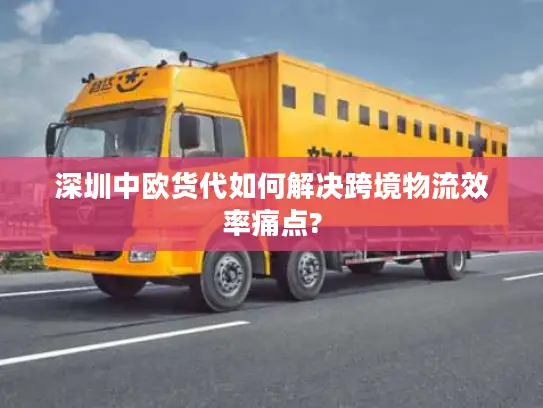 深圳中欧货代如何解决跨境物流效率痛点?