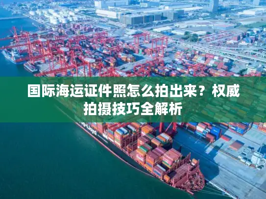 国际海运证件照怎么拍出来？权威拍摄技巧全解析