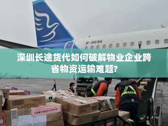 深圳长途货代如何破解物业企业跨省物资运输难题?