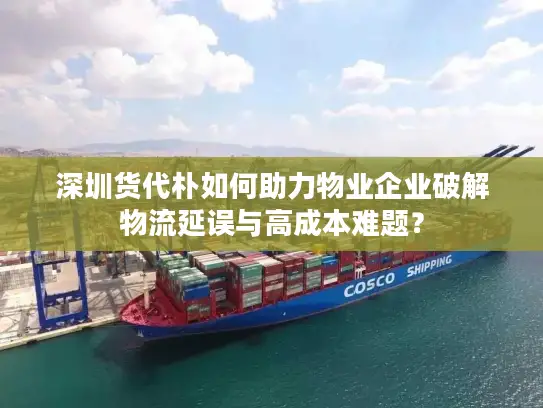 深圳货代朴如何助力物业企业破解物流延误与高成本难题？
