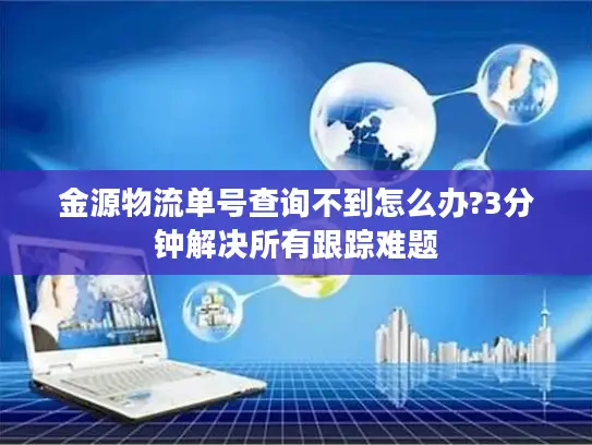 金源物流单号查询不到怎么办?3分钟解决所有跟踪难题