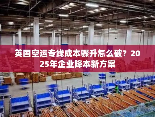 英国空运专线成本骤升怎么破？2025年企业降本新方案