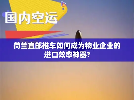 荷兰直邮推车如何成为物业企业的进口效率神器?