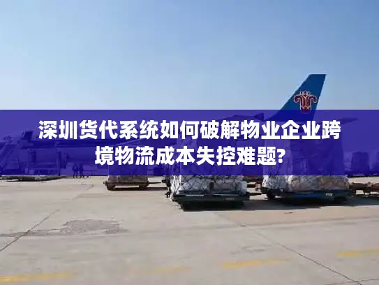 深圳货代系统如何破解物业企业跨境物流成本失控难题?