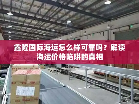 鑫隆国际海运怎么样可靠吗？解读海运价格陷阱的真相