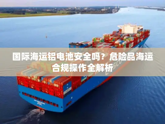 国际海运铝电池安全吗？危险品海运合规操作全解析
