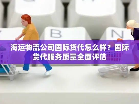 海运物流公司国际货代怎么样？国际货代服务质量全面评估