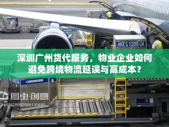 深圳广州货代服务，物业企业如何避免跨境物流延误与高成本？