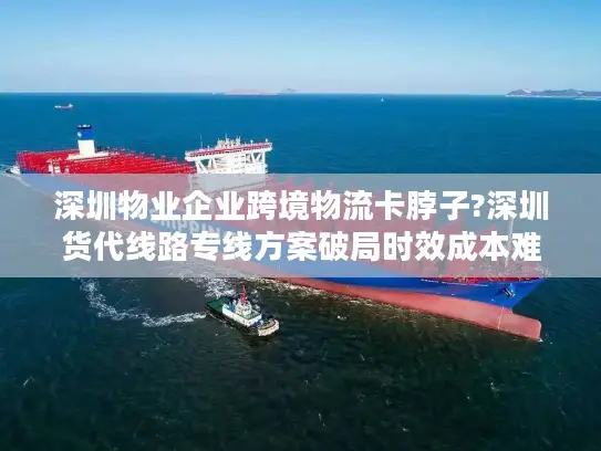 深圳物业企业跨境物流卡脖子?深圳货代线路专线方案破局时效成本难题