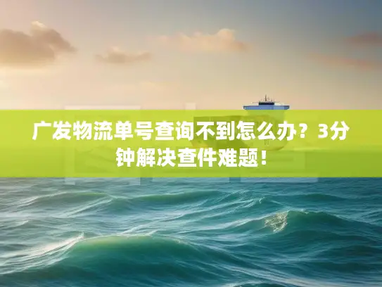 广发物流单号查询不到怎么办？3分钟解决查件难题！