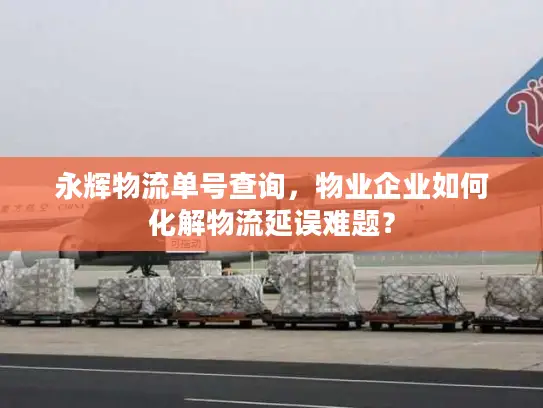 永辉物流单号查询，物业企业如何化解物流延误难题？
